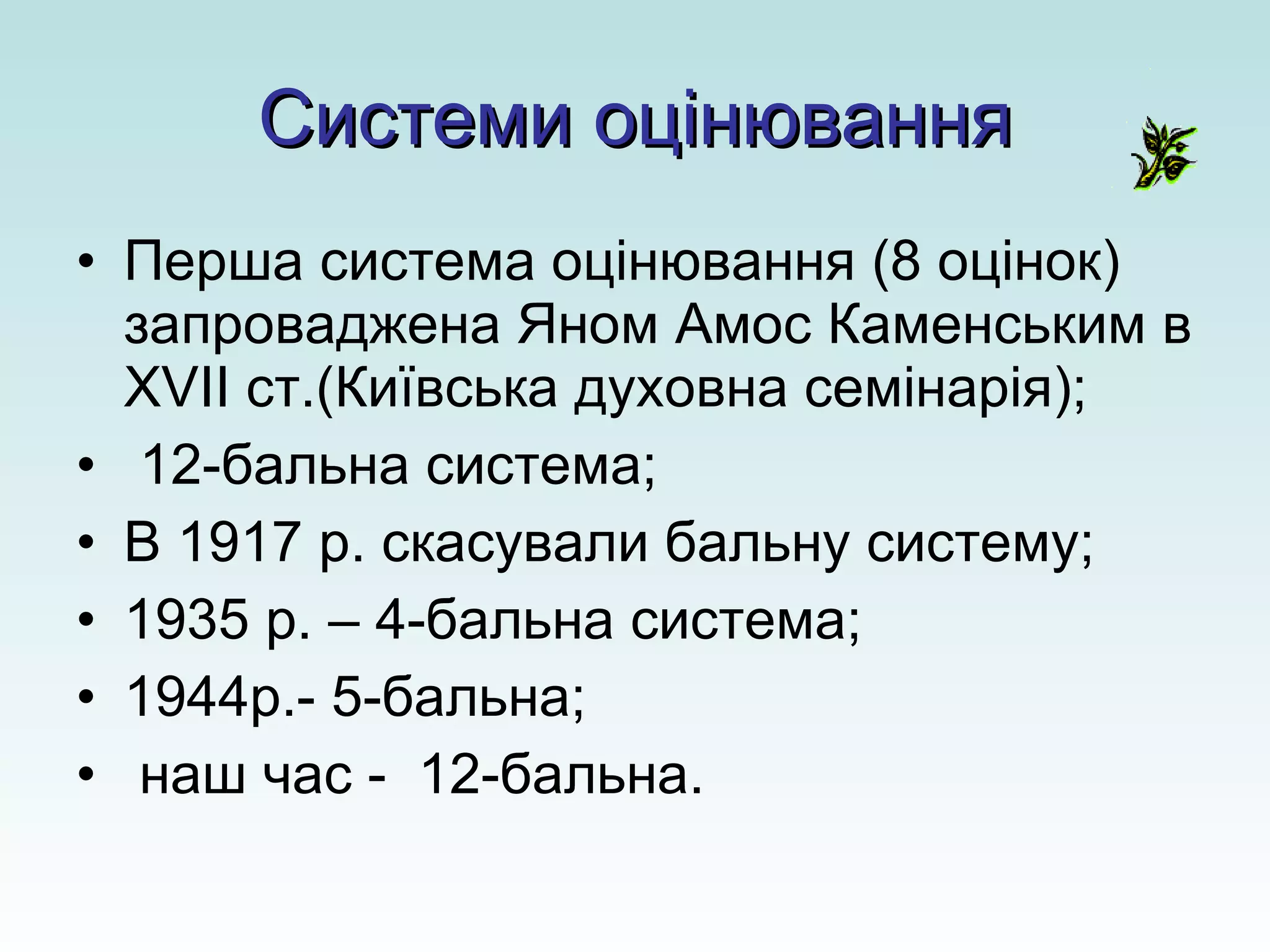Системи оцінювання Перша система оцінювання (8 оцінок) запроваджена Яном Амос Каменським в  XVII  ст.(Київська духовна семінарія); 12-бальна система; В 1917 р. скасували бальну систему; 1935 р. – 4-бальна система; 1944р.- 5-бальна; наш час -  12-бальна. 
