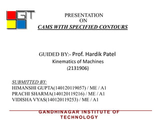 PRESENTATION
ON
CAMS WITH SPECIFIED CONTOURS
GUIDED BY:- Prof. Hardik Patel
Kinematics of Machines
SUBMITTED BY:
HIMANSHI GUPTA(140120119057) / ME / A1
PRACHI SHARMA(140120119216) / ME / A1
VIDISHA VYAS(140120119253) / ME / A1
(2131906)
GA N D H IN A GA R IN STITU TE OF
TEC H N OLOGY
 