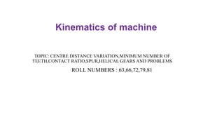 TOPIC: CENTRE DISTANCE VARIATION,MINIMUM NUMBER OF
TEETH,CONTACT RATIO,SPUR,HELICAL GEARS AND PROBLEMS
ROLL NUMBERS : 63,66,72,79,81
Kinematics of machine
 