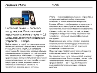 NSAdvРеклама в iPhone.iPhone — первое массовое мобильное устройство, в котором максимально удобно реализована возможность чтения  новостных материалов. Реклама в iPhone — это баннерная реклама нового поколения, которая отображается в мобильном приложении в различных интерактивных вариантах.Кроме того, iPhone в России стал действительно имиджевым продуктом, поэтому реклама на этом устройстве — стильный и высокоэффективный инструмент.Наша компания  уже сейчас собирает рекламно-информационный пул из ведущих игроков масс-медиа рынка, который обеспечит  аудиторию, интересную рекламодателям. Наши партнеры предоставляют всю необходимую информацию о качестве своей аудитории. Как правило, более трети пользователей занимают руководящие посты, более половины считают себя «обеспеченными» и «высокообеспеченными», средний возраст — 25-44 года. Соотношение пользователей мужчин и женщин в среднем 60%/40%Население Земли — более 6,5 млрд. человек. Пользователей персональных компьютеров — 2,5 млрд., пользователей мобильных устройств — 4 млрд.Цифры говорят за себя. С ростом популярности мобильного интернета во всем мире, и теперь в России, становится актуальным вопрос его монетизации. По сравнению с мировым объемом рынка мобильного интернета, российский рынок пока  небольшой, в том числе из-за следующих сдерживающих факторов: только сейчас начинают появляться выгодные интернет-тарифы сотовых операторов, и совсем недавно появилась физическая возможность развивать 3G технологии в Москве и других регионах.