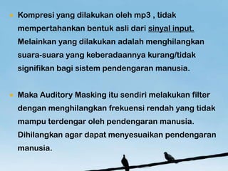 ?   Kompresi yang dilakukan oleh mp3 , tidak
    mempertahankan bentuk asli dari sinyal input.
    Melainkan yang dilakukan adalah menghilangkan
    suara-suara yang keberadaannya kurang/tidak
    signifikan bagi sistem pendengaran manusia.


?   Maka Auditory Masking itu sendiri melakukan filter
    dengan menghilangkan frekuensi rendah yang tidak
    mampu terdengar oleh pendengaran manusia.
    Dihilangkan agar dapat menyesuaikan pendengaran
    manusia.
 