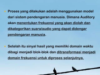 ?   Proses yang dilakukan adalah menggunakan model
    dari sistem pendengaran manusia. Dimana Auditory
    akan menentukan frekuensi yang akan diolah dan
    dikategorikan suara/audio yang dapat didengar
    pendengaran manusia.


?   Setelah itu sinyal hasil yang memiliki domain waktu
    dibagi menjadi blok-blok dan ditransformasi menjadi
    domain frekuensi untuk diproses selanjutnya.
 