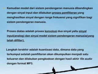 ?   Kemudian model dari sistem pendengaran manusia dibandingkan
    dengan sinyal input dan dilakukan proses pemfilteran yang
    menghasilkan sinyal dengan range frekuensi yang signifikan bagi
    sistem pendengaran manusia.


    Proses diatas adalah proses konvolusi dua sinyal yaitu sinyal
    input(analog) dan sinyal model sistem pendengaran manusia(yang
    telah difilter).


    Langkah terakhir adalah kuantisasi data, dimana data yang
    terkumpul setelah pemfilteran akan dikumpulkan menjadi satu
    keluaran dan dilakukan pengkodean dengan hasil akhir file audio
    dengan format MP3.
 