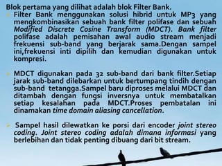 Blok pertama yang dilihat adalah blok Filter Bank.
? Filter Bank menggunakan solusi hibrid untuk MP3 yang
  mengkombinasikan sebuah bank filter polifase dan sebuah
  Modified Discrete Cosine Transform (MDCT). Bank filter
  polifase adalah pemisahan awal audio stream menjadi
  frekuensi sub-band yang berjarak sama.Dengan sampel
  ini,frekuensi inti dipilih dan kemudian digunakan untuk
  kompresi.
?   MDCT digunakan pada 32 sub-band dari bank filter.Setiap
    jarak sub-band dilebarkan untuk bertumpang tindih dengan
    sub-band tetangga.Sampel baru diproses melalui MDCT dan
    ditambah dengan fungsi inversnya untuk membatalkan
    setiap kesalahan pada MDCT.Proses pembatalan ini
    dinamakan time domain aliasing cancellation.
?   Sampel hasil dilewatkan ke porsi dari encoder joint stereo
    coding. Joint stereo coding adalah dimana informasi yang
    berlebihan dan tidak penting dibuang dari bit stream.
 