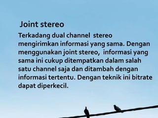 Joint stereo
Terkadang dual channel stereo
mengirimkan informasi yang sama. Dengan
menggunakan joint stereo, informasi yang
sama ini cukup ditempatkan dalam salah
satu channel saja dan ditambah dengan
informasi tertentu. Dengan teknik ini bitrate
dapat diperkecil.
 