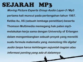 Moving Picture Experts Group Audio Layer-3 / Mp3
pertama kali muncul pada pertengahan tahun 1987.
Ketika itu, IIS (sebuah lembaga penelitian)-beserta
Thomson Multimedia memegang hak paten mp3-
melakukan kerja sama dengan University of Erlangen
dalam mengembangkan sebuah proyek yang meneliti
suatu formula matematis yang memotong file digital
audio tanpa harus kehilangan sejumlah bagian atau
informasi penting yang ada di dalamnya
 