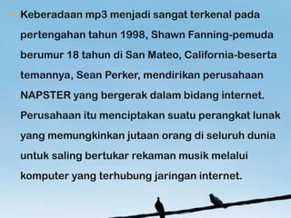 ?   Keberadaan mp3 menjadi sangat terkenal pada
    pertengahan tahun 1998, Shawn Fanning-pemuda
    berumur 18 tahun di San Mateo, California-beserta
    temannya, Sean Perker, mendirikan perusahaan
    NAPSTER yang bergerak dalam bidang internet.
    Perusahaan itu menciptakan suatu perangkat lunak
    yang memungkinkan jutaan orang di seluruh dunia
    untuk saling bertukar rekaman musik melalui
    komputer yang terhubung jaringan internet.
 