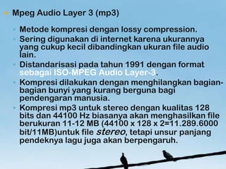 ?   Mpeg Audio Layer 3 (mp3)
    ? Metode kompresi dengan lossy compression.
    ? Sering digunakan di internet karena ukurannya
      yang cukup kecil dibandingkan ukuran file audio
      lain.
    ? Distandarisasi pada tahun 1991 dengan format
      sebagai ISO-MPEG Audio Layer-3.
    ? Kompresi dilakukan dengan menghilangkan bagian-
      bagian bunyi yang kurang berguna bagi
      pendengaran manusia.
    ? Kompresi mp3 untuk stereo dengan kualitas 128
      bits dan 44100 Hz biasanya akan menghasilkan file
      berukuran 11-12 MB (44100 x 128 x 2=11.289.6000
      bit/11MB)untuk file stereo, tetapi unsur panjang
      pendeknya lagu juga akan berpengaruh.
 