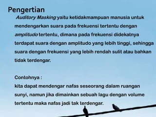 Pengertian
  Auditory Masking yaitu ketidakmampuan manusia untuk
 mendengarkan suara pada frekuensi tertentu dengan
 amplitudo tertentu, dimana pada frekuensi didekatnya
 terdapat suara dengan amplitudo yang lebih tinggi, sehingga
 suara dengan frekuensi yang lebih rendah sulit atau bahkan
 tidak terdengar.


 Contohnya :
 kita dapat mendengar nafas seseorang dalam ruangan
 sunyi, namun jika dimainkan sebuah lagu dengan volume
 tertentu maka nafas jadi tak terdengar.
 