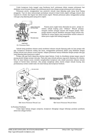 SMK KARTANEGARA WATES KAB.KEDIRI Dibuat Oleh : Ega Vebriasandi
http://egavebriasandi.wordpress.com
10
Untuk kompresor kerja tunggal yang berukuran kecil, pelumasan dalam maupun pelumasan luar
dilakukan secara bersama dengan cara pelumasan percik atau dengan pompa pelumasan jenis roda gigi.
Pelumasan percik, menggunakan tuas pemercik minyak yang dipasang pada ujung besar batang
penggerak. Tuas ini akan menyerempet permukaan minyak di dasar kotak engkol sehingga minyak akan
terpercik ke silinder dan bagian lain dalam kotak engkol. Metode pelumasan paksa menggunakan pompa
roda gigi yang dipasang pada ujung poros engkol.
Sebuah katup pembatas tekanan untuk membatasi tekanan minyak dipasang pada sisi luar pompa roda
gigi. Kompresor berukuran sedang dan besar, menggunakan pelumasan dalam yang dilakukan dengan
pompa minyak jenis plunyer secara terpisah. Adapun pelumasan luarnya dilakukan dengan pompa roda gigi
yang dipasang pada ujung poros engkol.
Pompa roda gigi harus dipancing sebelum dapat bekerja. Untuk itu disediakan pompa tangan yang di
pasang paralel dengan pompa roda gigi. Pada jalur pipa minyak pelumas juga perlu dipasang rele tekanan.
Rele ini akan bekerja secara otomatis menghentikan kompresor jika terjadi penurunan tekanan minyak
sampai di bawah batas minimum. Jika pompa menghisap udara, karena tempat minyak kosong atau
permukaannya terlalu rendah maka rele akan bekerja dan kompresor berhenti.
h) Peralatan Pembantu
Untuk dapat bekerja dengan sempurna, kompresor dilengkapi dengan beberapa peralatan pembantu
antara lain sebagai berikut :
Putaran poros engkol akan diteruskan ke poros pompa ini
melalui sebuah kopling jenis “Oldham”. Minyak pelumas
mengalir melalui saringan minyak oleh hisapan pompa. Oleh
pompa tekanan minyak dinaikkan mencapai harga tertentu lalu
dialirkan ke semua bagian yang memerlukan melalui saluran di
dalam poros engkol dan batang penggerak.
Gb. Pelumasan Paksa
Gb. Sistem Pelumasan Minyak Luar Gb. Sistem Pelumasan Minyak Dalam
 