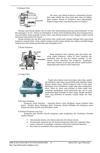 SMK KARTANEGARA WATES KAB.KEDIRI Dibuat Oleh : Ega Vebriasandi
http://egavebriasandi.wordpress.com
11
1) Saringan Udara
Saringan yang banyak dipakai saat ini terdiri dari tabung-tabung penyaring yang berdiameter 10 mm
dan panjangnya 10 mm. Tabung ini ditempatkan di dalam kotak berlubang-lubang atau keranjang kawat,
yang dicelupkan dalam genangan minyak. Udara yang dihisap kompresor harus mengalir melalui minyak
dan tabung yang lembab oleh minyak.
Dengan demikian jika ada debu yang terbawa akan melekat pada saringan sehingga udara yang masuk
kompresor menjadi bersih. Aliran melalui saringan tersebut sangat turbulen dan arahnya membalik hingga
sebagian besar dari partikel-partikel debu akan tertangkap di sini.
2) Katup Pengaman
3) Tangki Udara
4) Peralatan Pembantu
Kompresor untuk keperluan – keperluan khusus sering dilengkapi dengan peralatan bantu
seperti : Peredam Bunyi, Pendingin Akhir, Pengering, Menara Pendingin dan sebagainya sesuai
dengan kebutuhan spesifik yang dibutuhkan sistem.
5) Peralatan Pengaman yang Lain.
Kompresor juga memiliki alat-alat pengaman untuk menghindari dari kecelakaan. Peralatan
tersebut meliputi :
Alat penunjuk tekanan, rele tekanan udara dan rele tekanan minyak.
Alat penunjuk temperatur dan rele thermal (temperatur udara luar, temperatur udara
masuk, temperatur air pendingin, temperatur minyak dan temperatur bantalan).
Rele aliran air (mendeteksi aliran yang berkurang/berhenti).
Jika udara yang dihisap kompresor mengandung banyak
debu maka silinder dan cincin torak akan cepat aus bahkan
dapat terbakar. Karena itu kompresor harus diperlengkapi
dengan saringan udara yang dipasang pada sisi hisapnya.
Katup pengaman harus dipasang pada pipa keluar dari
setiap tingkat kompresor. Katup ini harus membuka dan
membuang udara ke luar jika tekanan melebihi 1,2 kali
tekanan normal maksimum dari kompresor. Pengeluaran
udara harus berhenti secara tepat jika tekanan sudah kembali
sangat dekat pada tekanan normal maksimum.
Tangki udara dipakai untuk menyimpan udara tekan, apabila
ada kebutuhan udara tekan yang berubah-ubah jumlahnya dapat
dilayani dengan lancar. Dalam kompresor torak di mana udara
dikeluarkan secara berfluktuasi, tangki udara akan memperhalus
aliran. Selain itu, udara yang disimpan di dalam tangki akan
mengalami pendinginan secara pelan-pelan dan uap air yang
mengembun dapat terkumpul di dasar tangki. Dengan demikian
udara yang disalurkan ke pemakai menjadi dingin dan tidak
lembab.
 