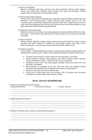 SMK KARTANEGARA WATES KAB.KEDIRI Dibuat Oleh : Ega Vebriasandi
http://egavebriasandi.wordpress.com
26
(b) Operasi Tanpa Beban
Operasi ini dilakukan pada masa running-ini agar dapat mendeteksi kelainan sedini mungkin.
Operasi tanpa beban harus dilakukan selama jangka waktu yang telah ditentukan. Dimana
getaran, bunyi dan temperatur di setiap bantalan diamati.
(c) Operasi dengan Beban Sebagian
Setelah operasi tanpa beban menunjukkan hasil yang baik, tekanan dinaikkan sampai harga yang
ditentukan, secara berangsur-angsur, dengan mentrotel katup penutup utama di sisi luar.
Temperatur pada setiap bantalan, getaran dan bunyinya diamati terus. Demikian pula arus listrik
yang masuk serta tegangannya dan lain-lain, harus dicatat selama operasi beban sebagian ini, agar
dapat menemukan kondisi-kondisi yang tidak normal.
(d) Pengujian Peralatan Pelindung
Pada akhir operasi beban sebagian, kerja katup pengaman dan katup pembebas beban harus diuji.
Disini batas – batas tekanan yang ditentukan harus dapat dicapai sesuai dengan buku petunjuk
dari pabrik.
(e) Operasi Stasioner
Operasi stasioner dilakukan dengan menjaga tekanan keluar pada kompresor konstan menurut
spesifikasi dari pabrik. Selama ini temperatur di setiap bagian, getaran, bunyi tidak normal,
kebocoran pada pipa – pipa dan bagian yang kendor harus diamati dengan cermat.
(f) Penghentian Operasi
Urutan langkah – langkah penghentian kompresor sama pentingnya dengan langkah-langkah start
dipandang dari segi umur mesin. Adapun urutan penghentian kompresor adalah sebagai berikut :
Turunkan beban kompresor sampai menjadi nol dan tutup katup air pendingin.
Biarkan kompresor berjalan selama beberapa menit dalam keadaan tersebut, tujuannya
untuk membersihkan silinder – silinder dari uap air yang mengembun.
Kemudian matikan motor, buka katup penguras sekaligus katup laluan udara (ven), serta
keluarkan air pendingin.
Bila temperatur air pendingin di sisi luar telah turun, aliran air pendingin melalui
pendingin akhir dihentikan dan air dikeluarkan seluruhnya dari pendingin ini.
Buang air embun dari pemisah di pendingin akhir.
Udara tekan di dalam pipa keluar harus dibuang. Hal ini bertujuan untuk mencegah
kembalinya air embun di pipa keluar ke dalam silinder.
SOAL URAIAN KOMPRESOR
1. Jelaskan yang dimaksud peristilahan berikut :
a. Mekanisme Hidrolik. b. Roda Gila (FlyWheel). c. Tekanan Atmosfir.
________________________________________________________________________________ _
__________________________________________________________________________________
__________________________________________________________________________________
__________________________________________________________________________________
2. Apakah pengertian Kompresor ?
________________________________________________________________________________ _
__________________________________________________________________________________
__________________________________________________________________________________
__________________________________________________________________________________
3. Sebutkan 6 kelebihan udara bertekanan yang dihasilkan kompresor ?
________________________________________________________________________________ _
__________________________________________________________________________________
__________________________________________________________________________________
__________________________________________________________________________________
 