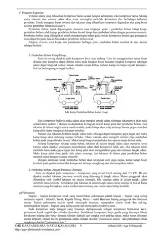 SMK KARTANEGARA WATES KAB.KEDIRI Dibuat Oleh : Ega Vebriasandi
http://egavebriasandi.wordpress.com
9
f) Pengatur Kapasitas
Volume udara yang dihasilkan kompresor harus sesuai dengan kebutuhan. Jika kompresor terus bekerja
maka tekanan dan volume udara akan terus meningkat melebihi kebutuhan dan berbahaya terhadap
peralatan. Untuk mengatur batas volume dan tekanan yang dihasilkan kompresor digunakan alat yang biasa
disebut pembebas beban (unloader).
Pembebas beban dapat digolongkan menurut asas kerjanya yaitu : pembebas beban katup hisap,
pembebas beban celah katup, pembebas beban throtel hisap dan pembebas beban dengan pemutus otomatis.
Pembebas beban yang difungsikan untuk memperingan beban pada waktu kompresor distart agar penggerak
mula dapat berjalan lancar dinamakan pembebas beban awal.
Adapun ciri-ciri, cara kerja, dan pemakaian berbagai jenis pembebas beban tersebut di atas adalah
sebagai berikut :
1. Pembebas Beban Katup Hisap.
Jenis ini sering dipakai pada kompresor kecil atau sedang. Cara ini menggunakan katup hisap
dimana plat katupnya dapat dibuka terus pada langkah hisap maupun langkah kompresi sehingga
udara dapat bergerak keluar masuk silinder secara bebas melalui katup ini tanpa terjadi kompresi.
Hal ini berlangsung sebagai berikut :
Jika kompresor bekerja maka udara akan mengisi tangki udara sehingga tekanannya akan naik
sedikit demi sedikit. Tekanan ini disalurkan ke bagian bawah katup pilot dari pembebas beban. Jika
tekanan di dalam tangki udara masih rendah, maka katup akan tetap tertutup karena pegas atas dari
katup pilot dapat mengatasi tekanan tersebut.
Namun jika tekanan di dalam tangki udara naik sehingga dapat mengatasi gaya pegas tadi maka
katup hisap akan didorong sampai terbuka. Udara tekanan akan mengalir melalui pipa pembebas
beban pada tutup silinder bawah. Maka katup hisap akan terbuka dan operasi tanpa beban mula.
Selama kompresor bekerja tanpa beban, tekanan di dalam tangki udara akan menurun terus
karena udara dipakai sedangkan penambahan udara dari kompresor tidak ada. Jika tekanan turun
melebihi batas maka gaya pegas dari katup pilot akan mengalahkan gaya dari tekanan tangki udara.
Maka katup pilot akan jatuh, lalu udara tertutup, dan tekanan di dalam pipa pembebas beban
menjadi sama dengan tekanan atmosfir.
Dengan demikian torak pembebas beban akan terangkat oleh gaya pegas, katup katup hisap
kembali pada posisi normal dan kompresor bekerja menghisap dan memampatkan udara.
2. Pembebas Beban Dengan Pemutus Otomatis
Jenis ini dipakai pada kompresor – kompresor yang relatif kecil, kurang dari 7,5 kW. Di sini
dipakai tombol tekanan (pressure switch) yang dipasang di tangki udara. Motor penggerak akan
dihentikan oleh tombol tekanan ini secara otomatis, bila tekanan udara di dalam tangki udara
melebihi batas tertentu. Sebaliknya jika tekanan di dalam tangki udara turun sampai di bawah batas
minimal yang ditetapkan, maka tombol akan tertutup dan motor akan hidup kembali.
g) Pelumasan
Bagian – bagian kompresor torak yang memerlukan pelumasan adalah bagian – bagian yang saling
meluncur seperti : Silinder, Torak, Kepala Silang, Metal – metal Bantalan batang penggerak dan bantalan
utama. Tujuan pelumasan adalah untuk mencegah keausan, merapatkan cincin torak dan paking,
mendinginkan bagian – bagian yang saling gesek dan mencegah terjadinya karat.
Pada kompresor kerja tunggal yang biasanya dipergunakan sebagai kompresor berukuran kecil,
pelumasan kotak engkol dan silinder disatukan. Sebaliknya kompresor kerja ganda yang biasanya dibuat
berukuran sedang dan besar dimana silinder dipisah dari rangka oleh paking tekan, maka harus dilumasi
secara terpisah. Dalam hal ini pelumasan untuk silinder disebut “pelumasan dalam” dan pelumasan untuk
rangkanya disebut “pelumasan luar”.
Gb. Kerja Pembebas Beban Katup Hisap
 
