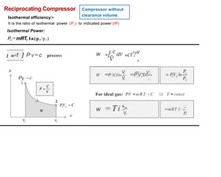Reciprocating Compressor
Isothermal efficiency:•
Compressor without
clearance volume
It is the ratio of isothermal power
Isothermal Power:
P,,=mRT, In(p,/p,)
(P,) to indicated power (IP)
w =[.,cav =ct'?v
] n
e 1 ] P v=c
v ,
process
~ , V,
P V,
W =P V,In- - =PV,In--
Py, = €
1
V, ,
For ideal gas: PV =m R T - C T = const
w = Ti '> ~
=mRT l' n
P.
V,
V
V2
 