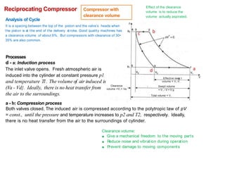 Effect of the clearance
volume is to reduce the
volume actually aspirated.
Reciprocating Compressor
Analysis of Cycle
Compressor with
clearance volume
p
It is a spacing between the top of the piston and the valve's heads when
the piston is at the end of the delivery st roke. Good quality machines has
a clearance volume of about 6%. But compressors with clearance of 30•
35% are also common.
Processes
d - a: Induction process
The inlet valve opens. Fresh atmospheric air is
induced into the cylinder at constant pressure pl
and temperature Tl. The volume of air induced is
(Va - Vd}. Ideally, there is no heat transfer from
the air to the surroundings.
a - b: Compression process
V
Effective swe t
volume = V,-V,
Swept volume
= V , - V = V g
Clearance
volume =V,= Ve
Total volume = V,
Both valves closed. The induced air is compressed according to the polytropic law of pV
= const., until the pressure and temperature increases to p2 and T2, respectively. Ideally,
there is no heat transfer from the air to the surroundings of cylinder.
Clearance volume:
■ Give a mechanical freedom to the moving parts
■ R
educe noise and vibrat ion during operat ion
■ Prevent damage to moving components
 