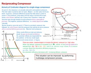 Reciprocating Compressor
Actual p-V (indicator diagram for single stage compressor
At point 4, the clearance air actually reduced to atmospheric pressure.
The inlet valve in practice will not open. R
eason : (i) inlet valve inertia {ii)
there must be a pressure difference across the inlet valve in order to
move it. Thus pressure drop away until the valve is forced off its seat.
Some valve bounce will then set in {wavy line) Therefore intake will
become near enough steady at some pressure below atmospheric
pressure. The negative pressure difference, i.e. intake depression settles
naturally.
Similar sit uat ion occurs at point 2. There is a constant pressure rise,
followed by valvebounce and the pressure then settles at some pressure
above external delivery pressure {i.e. Receiver tank pressure).
V
p Effective swe t
volume = V,-V,
Swept volume
= V , - V = V g
Other small effects at inlet and delivery
would be gas inertia and turbulence.
So, practical effects are responsible for
the addition of the two small ripple
Clearance
volume =V,= Ve
Total volume = V,
p,} = b A egative work areas shown in figure.
There are certain disadvantages to increase the delivery pressure to a high value.
When the delivery pressure is increased to p3, t
h
e volume of the f resh air induced is
reduced from (Va - Vd) to (Va - Vd'), and so on, whereas swept volume Vs is remains
constant. Since the volumetric efficiency is given by
no=(Va - Vd )/ Vs
the volumetric efficiency decreases with increasing delivery pressure.
This situation can be improved by performing
multistage compression process.
•I V
- d w L 5
 