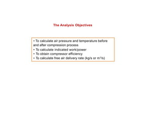 The Analysis Objectives
• To calculate air pressure and temperature before
and after compression process
•
•
•
To
To
To
calculate indicated work/power
obtain compressor efficiency
calculate free air delivery rate (kg/s or m3/s)
 