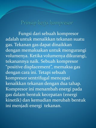 Fungsi dari sebuah kompresor
adalah untuk menaikkan tekanan suatu
gas. Tekanan gas dapat dinaikkan
dengan memaksakan untuk mengurangi
volumenya. Ketika volumenya dikurangi,
tekanannya naik. Sebuah kompresor
“positive displacement”, memaksa gas
dengan cara ini. Tetapi sebuah
kompresor sentrifugal mencapai
kenaikkan tekanan dengan dua tahap.
Kompresor ini menambah energi pada
gas dalam bentuk kecepatan (energi
kinetik) dan kemudian merubah bentuk
ini menjadi energi tekanan.
 
