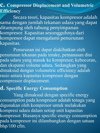 c. Compressor Displacement and Volumetric
Efficiency
Secara teori, kapasitas kompresor adalah
sama dengan jumlah tekanan udara yang dapat
ditampung oleh tabung penyimpanan
kompresor. Kapasitas sesungguhnya dari
kompresor dapat mengalami penurunan
kapasitas.
Penurunan ini dapat diakibatkan oleh
penurunan tekanan pada intake, pemanasan dini
pada udara yang masuk ke kompresor, kebocoran,
dan ekspansi volume udara. Sedangkan yang
dimaksud dengan volumetric efficiency adalah
rasio antara kapasitas kompresor dengan
compressor displacement.
d. Specific Energy Consumption
Yang dimaksud dengan specific energy
consumption pada kompresor adalah tenaga yang
digunakan oleh kompresor untuk melakukan
kompresi udara dalam setiap unit kapasitas
kompresor. Biasanya specific energy consumption
pada kompresor ini dilambangkan dengan satuan
bhp/100 cfm.
 