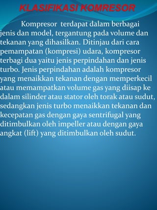 Kompresor terdapat dalam berbagai
jenis dan model, tergantung pada volume dan
tekanan yang dihasilkan. Ditinjau dari cara
pemampatan (kompresi) udara, kompresor
terbagi dua yaitu jenis perpindahan dan jenis
turbo. Jenis perpindahan adalah kompresor
yang menaikkan tekanan dengan memperkecil
atau memampatkan volume gas yang diisap ke
dalam silinder atau stator oleh torak atau sudut,
sedangkan jenis turbo menaikkan tekanan dan
kecepatan gas dengan gaya sentrifugal yang
ditimbulkan oleh impeller atau dengan gaya
angkat (lift) yang ditimbulkan oleh sudut.
 