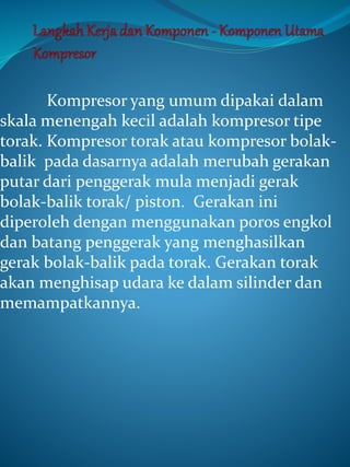 Kompresor yang umum dipakai dalam
skala menengah kecil adalah kompresor tipe
torak. Kompresor torak atau kompresor bolak-
balik pada dasarnya adalah merubah gerakan
putar dari penggerak mula menjadi gerak
bolak-balik torak/ piston. Gerakan ini
diperoleh dengan menggunakan poros engkol
dan batang penggerak yang menghasilkan
gerak bolak-balik pada torak. Gerakan torak
akan menghisap udara ke dalam silinder dan
memampatkannya.
 