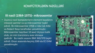 KOMPÜTERLƏRİN NƏSİLLƏRİ
III nəsil (1964-1975)- mikrosxemlər
• Üçüncü nəsil kompüterlərin element bazalarını
inteqral sxemlər və ya mikrosxemlər təşkil
edirdi. İlk mikrosxemlər 1958-ci ildə Cek Kilbi
və Robert Noys tərəfindən yaradılmışdır.
Mikrosxemlər təqribən 10 мм2 ölçüyə malik
olub, on min tranzistoru əvəz etməyə
qadirdir Bu nəslin əsasını İBM 360/370 təşkil
edirdi. Onun əsasında keçmiş SSRİ-də EC EHM
yaradılmışdır.
 