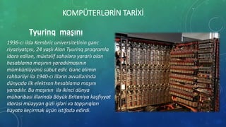 KOMPÜTERLƏRİN TARİXİ
Tyurinq maşını
1936-cı ildə Kembric universitetinin gənc
riyaziyatçısı, 24 yaşlı Alan Tyurinq proqramla
idarə edilən, müxtəlif sahələrə yararlı olan
hesablama maşının yaradılmasının
mümkünlüyünü sübut edir. Gənc alimin
rəhbərliyi ilə 1940-cı illərin əvvəllərində
dünyada ilk elektron hesablama maşını
yaradılır. Bu maşının ilə ikinci dünya
müharibəsi illərində Böyük Britaniya kəşfiyyat
idarəsi müəyyən gizli işləri və tapşırıqları
həyata keçirmək üçün istifadə edirdi.
 