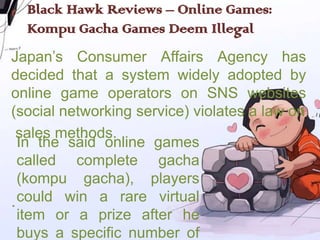 Black Hawk Reviews – Online Games:
  Kompu Gacha Games Deem Illegal
Japan’s Consumer Affairs Agency has
decided that a system widely adopted by
online game operators on SNS websites
(social networking service) violates a law on
 sales methods.
  In the said online games
  called complete gacha
  (kompu gacha), players
. could win a rare virtual
  item or a prize after he
  buys a specific number of
 