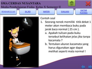 SMA CERDAS NUSANTARA
Media Pembelajaran Fisika Kelas X Semester II
PENDAHULUAN

SK /KD

MATERI

EVALUASI

DAFTAR
PUSTAKA

Contoh soal
1. Seorang nenek memiliki titik dekat 1
meter akan membaca buku pada
jarak baca normal ( 25 cm ).
a. Apakah tulisan pada buku
tersebut kelihatan jelas jika tanpa
kacamata ?
b. Tentukan ukuran kacamata yang
harus digunakan agar dapat
melihat seperti mata normal !

 
