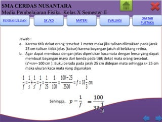 SMA CERDAS NUSANTARA
Media Pembelajaran Fisika Kelas X Semester II
PENDAHULUAN

SK /KD

MATERI

EVALUASI

DAFTAR
PUSTAKA

Jawab :
a. Karena titik dekat orang tersebut 1 meter maka jika tulisan diletakkan pada jarak
25 cm tulisan tidak jelas (kabur) karena bayangan jatuh di belakang retina.
b. Agar dapat membaca dengan jelas diperlukan kacamata dengan lensa yang dapat
membuat bayangan maya dari benda pada titik dekat mata orang tersebut.
(s’=sn=-100 cm ). Buku berada pada jarak 25 cm didepan mata sehingga s= 25 cm
maka ukuran kaca mata yang digunakan

Sehingga,,
Sehingga,

 