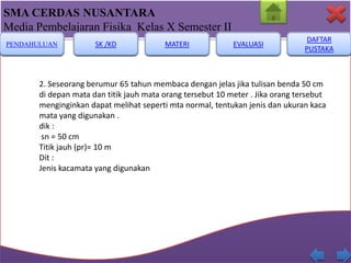 SMA CERDAS NUSANTARA
Media Pembelajaran Fisika Kelas X Semester II
PENDAHULUAN

SK /KD

MATERI

EVALUASI

DAFTAR
PUSTAKA

2. Seseorang berumur 65 tahun membaca dengan jelas jika tulisan benda 50 cm
di depan mata dan titik jauh mata orang tersebut 10 meter . Jika orang tersebut
menginginkan dapat melihat seperti mta normal, tentukan jenis dan ukuran kaca
mata yang digunakan .
dik :
sn = 50 cm
Titik jauh (pr)= 10 m
Dit :
Jenis kacamata yang digunakan

 