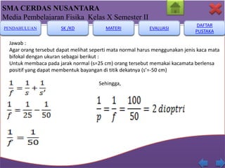 SMA CERDAS NUSANTARA
Media Pembelajaran Fisika Kelas X Semester II
PENDAHULUAN

SK /KD

MATERI

EVALUASI

DAFTAR
PUSTAKA

Jawab :
Agar orang tersebut dapat melihat seperti mata normal harus menggunakan jenis kaca mata
bifokal dengan ukuran sebagai berikut :
Untuk membaca pada jarak normal (s=25 cm) orang tersebut memakai kacamata berlensa
positif yang dapat membentuk bayangan di titik dekatnya (s’=-50 cm)
Sehingga,

 