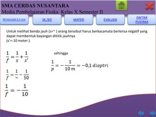 SMA CERDAS NUSANTARA
Media Pembelajaran Fisika Kelas X Semester II
PENDAHULUAN

SK /KD

MATERI

EVALUASI

DAFTAR
PUSTAKA

Untuk melihat benda jauh (s=~ ) orang tersebut harus berkacamata berlensa negatif yang
dapat membentuk bayangan dititik jauhnya
(s’=-10 meter ).
sehingga

 