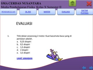 SMA CERDAS NUSANTARA
Media Pembelajaran Fisika Kelas X Semester II
PENDAHULUAN

SK /KD

MATERI

EVALUASI

EVALUASI
1.

Titik dekat seseorang 2 meter. Kuat kacamata baca yang di
perlukan adalah.
a. 0,25 dioptri
b. 0,5 dioptri
c. 1,5 dioptri
d. 2 dioptri
e. 3,5 dioptri
LIHAT JAWABAN

DAFTAR
PUSTAKA

 