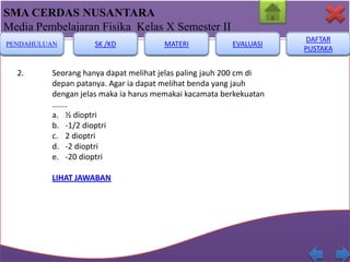SMA CERDAS NUSANTARA
Media Pembelajaran Fisika Kelas X Semester II
PENDAHULUAN

2.

SK /KD

MATERI

EVALUASI

Seorang hanya dapat melihat jelas paling jauh 200 cm di
depan patanya. Agar ia dapat melihat benda yang jauh
dengan jelas maka ia harus memakai kacamata berkekuatan
.......
a. ½ dioptri
b. -1/2 dioptri
c. 2 dioptri
d. -2 dioptri
e. -20 dioptri
LIHAT JAWABAN

DAFTAR
PUSTAKA

 