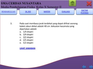 SMA CERDAS NUSANTARA
Media Pembelajaran Fisika Kelas X Semester II
PENDAHULUAN

3.

SK /KD

MATERI

EVALUASI

Pada saat membaca jarak terdekat yang dapat dilihat seorang
kakek rabun dekat adalah 40 cm .kekuatan kacamata yang
diperlukan adalah
a. 1/4 dioptri
b. 3/4 dioptri
c. 3/2 dioptri
d. 2/5 dioptri
e. 5/2 dioptri
LIHAT JAWABAN

DAFTAR
PUSTAKA

 