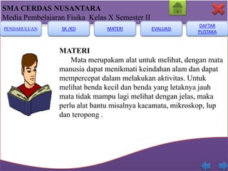SMA CERDAS NUSANTARA
Media Pembelajaran Fisika Kelas X Semester II
PENDAHULUAN

SK /KD

MATERI

EVALUASI

DAFTAR
PUSTAKA

MATERI
Mata merupakam alat untuk melihat, dengan mata
manusia dapat menikmati keindahan alam dan dapat
mempercepat dalam melakukan aktivitas. Untuk
melihat benda kecil dan benda yang letaknya jauh
mata tidak mampu lagi melihat dengan jelas, maka
perlu alat bantu misalnya kacamata, mikroskop, lup
dan teropong .

 