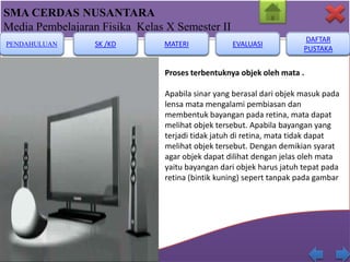 SMA CERDAS NUSANTARA
Media Pembelajaran Fisika Kelas X Semester II
PENDAHULUAN

SK /KD

MATERI

EVALUASI

DAFTAR
PUSTAKA

Proses terbentuknya objek oleh mata .

Apabila sinar yang berasal dari objek masuk pada
lensa mata mengalami pembiasan dan
membentuk bayangan pada retina, mata dapat
melihat objek tersebut. Apabila bayangan yang
terjadi tidak jatuh di retina, mata tidak dapat
melihat objek tersebut. Dengan demikian syarat
agar objek dapat dilihat dengan jelas oleh mata
yaitu bayangan dari objek harus jatuh tepat pada
retina (bintik kuning) sepert tanpak pada gambar

 