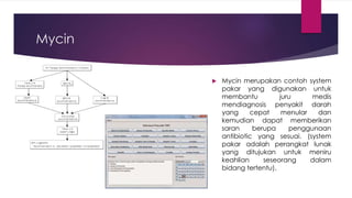 Mycin
 Mycin merupakan contoh system
pakar yang digunakan untuk
membantu juru medis
mendiagnosis penyakit darah
yang cepat menular dan
kemudian dapat memberikan
saran berupa penggunaan
antibiotic yang sesuai. (system
pakar adalah perangkat lunak
yang ditujukan untuk meniru
keahlian seseorang dalam
bidang tertentu).
 