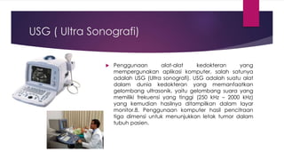 USG ( Ultra Sonografi)
 Penggunaan alat-alat kedokteran yang
mempergunakan aplikasi komputer, salah satunya
adalah USG (Ultra sonografi). USG adalah suatu alat
dalam dunia kedokteran yang memanfaatkan
gelombang ultrasonik, yaitu gelombang suara yang
memiliki frekuensi yang tinggi (250 kHz – 2000 kHz)
yang kemudian hasilnya ditampilkan dalam layar
monitor.8. Penggunaan komputer hasil pencitraan
tiga dimensi untuk menunjukkan letak tumor dalam
tubuh pasien.
 