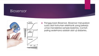 Biosensor
 Penggunaan Biosensor. Biosensor merupakan
suatu alat Instrumen elektronik yang bekerja
untuk mendektesi sample biokimia. Contoh
paling sederhana adalah alat uji diabetes.
 