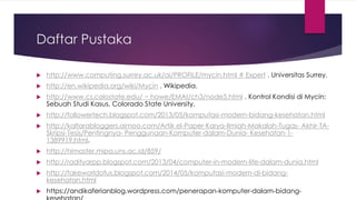 Daftar Pustaka
 http://www.computing.surrey.ac.uk/ai/PROFILE/mycin.html # Expert . Universitas Surrey.
 http://en.wikipedia.org/wiki/Mycin . Wikipedia.
 http://www.cs.colostate.edu/ ~ howe/EMAI/ch3/node5.html . Kontrol Kondisi di Mycin:
Sebuah Studi Kasus, Colorado State University.
 http://followertech.blogspot.com/2013/05/komputasi-modern-bidang-kesehatan.html
 http://kaltarabloggers.aimoo.com/Artik el-Paper-Karya-Ilmiah-Makalah-Tugas- Akhir-TA-
Skripsi-Tesis/Pentingnya- Penggunaan-Komputer-dalam-Dunia- Kesehatan-1-
1389919.html.
 http://himaster.mipa.uns.ac.id/859/
 http://radityarpp.blogspot.com/2013/04/computer-in-modern-life-dalam-dunia.html
 http://fakeworldofus.blogspot.com/2014/05/komputasi-modern-di-bidang-
kesehatan.html
 https://andikaferianblog.wordpress.com/penerapan-komputer-dalam-bidang-
 