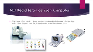 Alat Kedokteran dengan Komputer
 Teknologi Informasi dan dunia Medis sangatlah berhubungan. Berikut Ilmu
Komputasi Modern yang digunakan dalam peralatan Kesehatan :
 