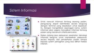 Sistem Informasi
 Untuk mencari informasi tentang seorang pasien,
pengunjung dapat berinteraksi secara langsung
dengan terminal yang disediakan untuk keperluan
itu. Dengan mengetikkan sepenggal nama, system
informasi akan segera menyajikan informasi tentang
pasien yang memenuhi criteria pencarian.
 Dalam bidang jasa pelayanan kesehatan teknologi
informasi berguna untuk memberikan pelayanan
secara terpadu dari pendaftaran pasien sampai
kepada system penagihan yang bisa dilihat melalui
internet.
 