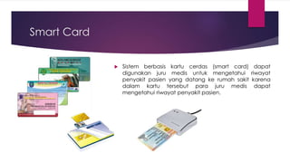 Smart Card
 Sistem berbasis kartu cerdas (smart card) dapat
digunakan juru medis untuk mengetahui riwayat
penyakit pasien yang datang ke rumah sakit karena
dalam kartu tersebut para juru medis dapat
mengetahui riwayat penyakit pasien.
 