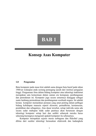 BAB 1

             Konsep Asas Komputer




1.0     Pengenalan

Buta komputer pada masa kini adalah sama dengan buta huruf pada tahun
1960-an walaupun anda seorang pemegang ijazah dari institusi pengajian
tinggi. Penguasaan ilmu dalam bidang komputer atau teknologi maklumat
merupakan satu kemestiaan dalam zaman era kemajuan, pembangunan
dan pemodenan ini. Komputer juga secara umumnya dianggap sebagai
suatu lambang permodenan dan pembangunan sesebuah negara. Ini adalah
kerana komputer memainkan peranan yang amat penting dalam pelbagai
bidang kehidupan manusia seperti ekonomi, pentadbiran, kemanusian,
pendidikan dan sebagainya. Atas dasar tersebut, setiap individu sama ada
secara sedar mahupun tidak sedar pastinya akan berurusan dengan
teknologi komputer setiap hari dan sedikit sebanyak mereka harus
sekurang-kurangnya mengenali apakah komputer itu sebenarnya.
    Komputer merupakan sejenis mesin serbaguna dan fleksibel yang
dibina dari sumber teknologi berasaskan elektronik dan kadangkala


                                   1
 