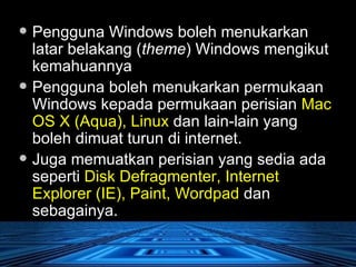 Pengguna Windows boleh menukarkan latar belakang ( theme ) Windows mengikut kemahuannya  Pengguna boleh menukarkan permukaan Windows kepada permukaan perisian  Mac OS X (Aqua), Linux  dan lain-lain yang boleh dimuat turun di internet.  Juga memuatkan perisian yang sedia ada seperti  Disk Defragmenter, Internet Explorer (IE), Paint, Wordpad  dan sebagainya. 
