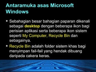 Antaramuka asas Microsoft Windows   Sebahagian besar bahagian paparan dikenali sebagai  desktop  dengan beberapa ikon bagi perisian aplikasi serta beberapa ikon sistem seperti  My Computer, Recycle Bin  dan sebagainya.  Recycle Bin  adalah folder sistem khas bagi menyimpan fail-fail yang hendak dibuang daripada cakera keras. 