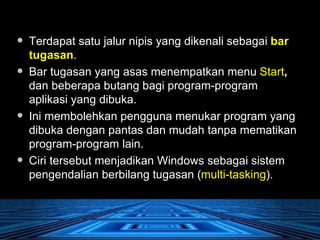 Terdapat satu jalur nipis yang dikenali sebagai  bar tugasan .  Bar tugasan yang asas menempatkan menu  Start ,  dan beberapa butang bagi program-program aplikasi yang dibuka. Ini membolehkan pengguna menukar program yang dibuka dengan pantas dan mudah tanpa mematikan program-program lain.  Ciri tersebut menjadikan Windows sebagai sistem pengendalian berbilang tugasan ( multi-tasking ).  