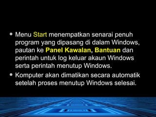 Menu  Start  menempatkan senarai penuh program yang dipasang di dalam Windows, pautan ke  Panel Kawalan ,  Bantuan  dan perintah untuk log keluar akaun Windows serta perintah menutup Windows.  Komputer akan dimatikan secara automatik setelah proses menutup Windows selesai. 